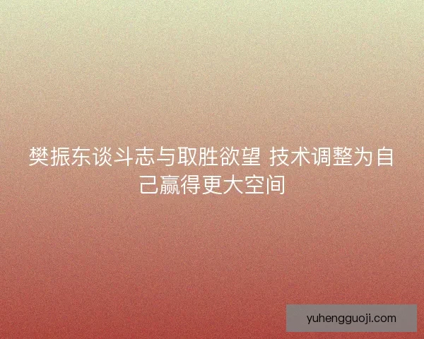 樊振东谈斗志与取胜欲望 技术调整为自己赢得更大空间