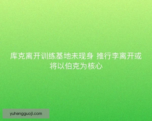 库克离开训练基地未现身 推行李离开或将以伯克为核心 库克离开训练基地未现身 推行李离开或将以伯克为核心