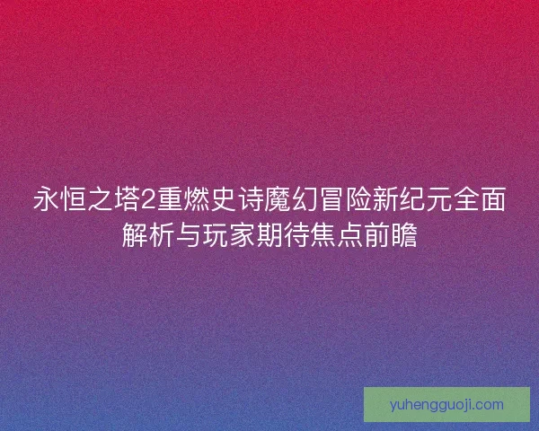永恒之塔2重燃史诗魔幻冒险新纪元全面解析与玩家期待焦点前瞻 永恒之塔2重燃史诗魔幻冒险新纪元全面解析与玩家期待焦点前瞻