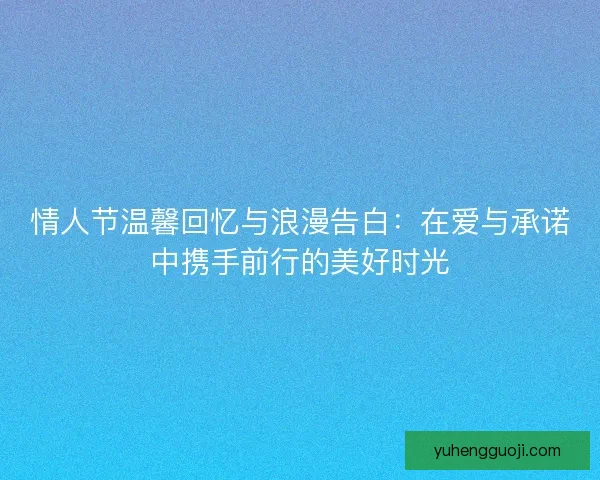 情人节温馨回忆与浪漫告白：在爱与承诺中携手前行的美好时光