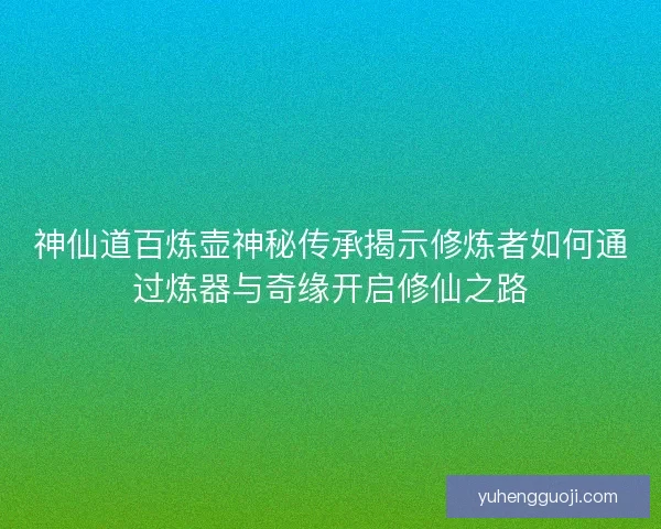 神仙道百炼壶神秘传承揭示修炼者如何通过炼器与奇缘开启修仙之路 神仙道百炼壶神秘传承揭示修炼者如何通过炼器与奇缘开启修仙之路