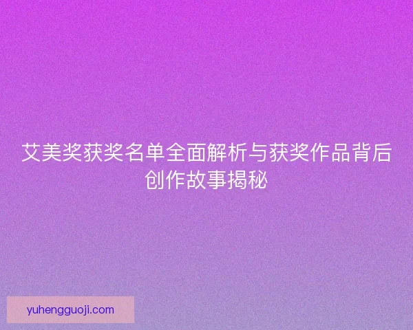 艾美奖获奖名单全面解析与获奖作品背后创作故事揭秘