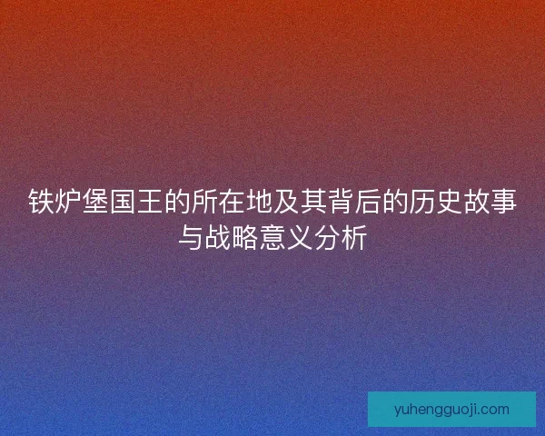 铁炉堡国王的所在地及其背后的历史故事与战略意义分析 铁炉堡国王的所在地及其背后的历史故事与战略意义分析