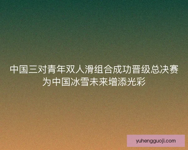 中国三对青年双人滑组合成功晋级总决赛为中国冰雪未来增添光彩