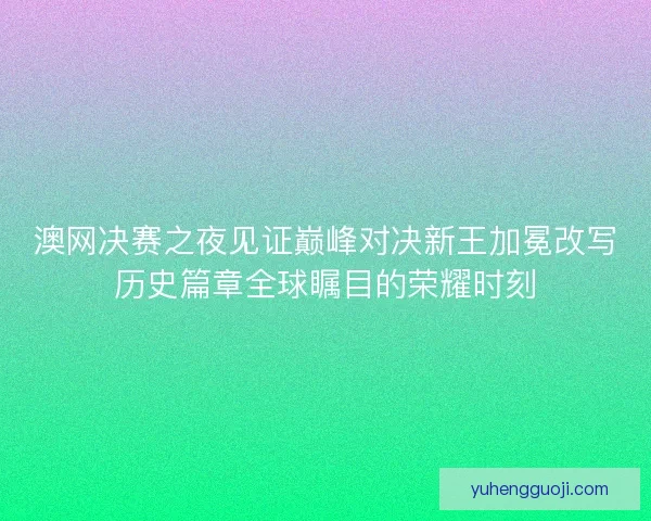 澳网决赛之夜见证巅峰对决新王加冕改写历史篇章全球瞩目的荣耀时刻
