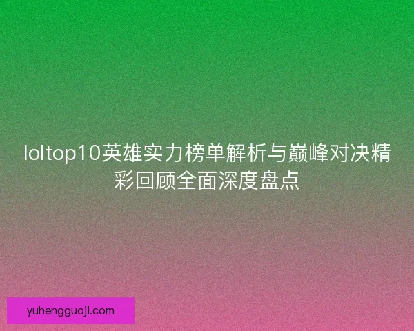 loltop10英雄实力榜单解析与巅峰对决精彩回顾全面深度盘点