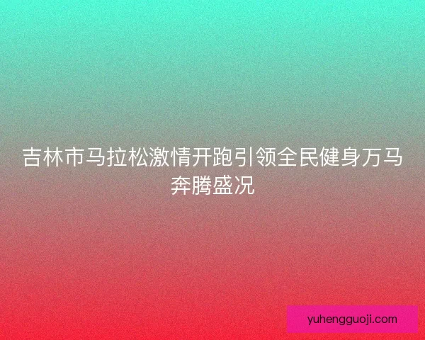 吉林市马拉松激情开跑引领全民健身万马奔腾盛况