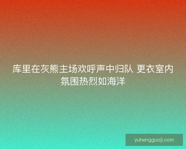 库里在灰熊主场欢呼声中归队 更衣室内氛围热烈如海洋