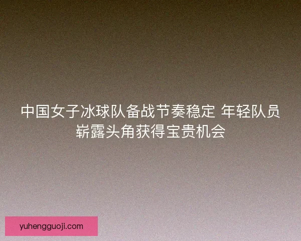 中国女子冰球队备战节奏稳定 年轻队员崭露头角获得宝贵机会