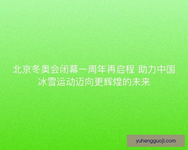 北京冬奥会闭幕一周年再启程 助力中国冰雪运动迈向更辉煌的未来