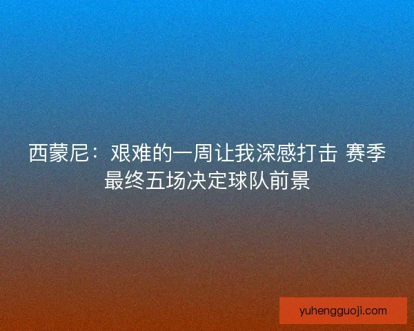 西蒙尼：艰难的一周让我深感打击 赛季最终五场决定球队前景