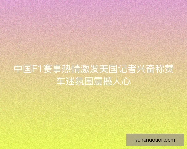 中国F1赛事热情激发美国记者兴奋称赞车迷氛围震撼人心