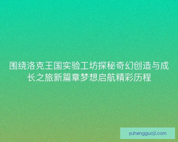 围绕洛克王国实验工坊探秘奇幻创造与成长之旅新篇章梦想启航精彩历程