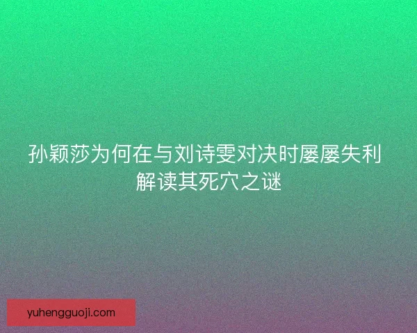 孙颖莎为何在与刘诗雯对决时屡屡失利 解读其死穴之谜