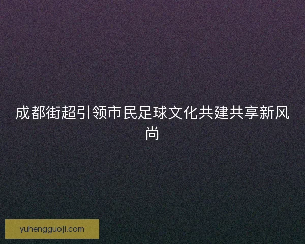 成都街超引领市民足球文化共建共享新风尚 成都街超引领市民足球文化共建共享新风尚