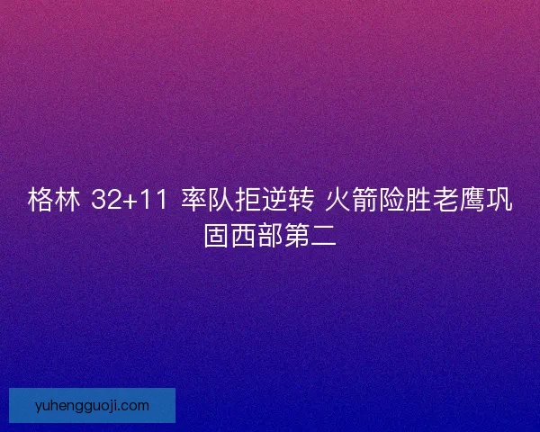 格林 32+11 率队拒逆转 火箭险胜老鹰巩固西部第二