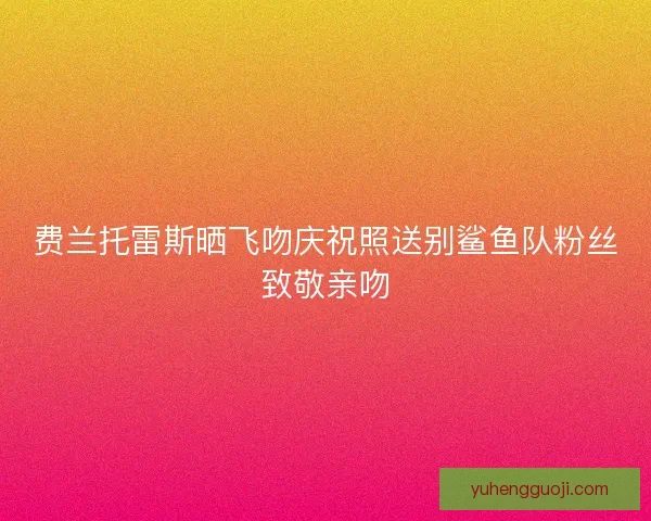 费兰托雷斯晒飞吻庆祝照送别鲨鱼队粉丝致敬亲吻