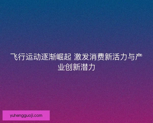 飞行运动逐渐崛起 激发消费新活力与产业创新潜力