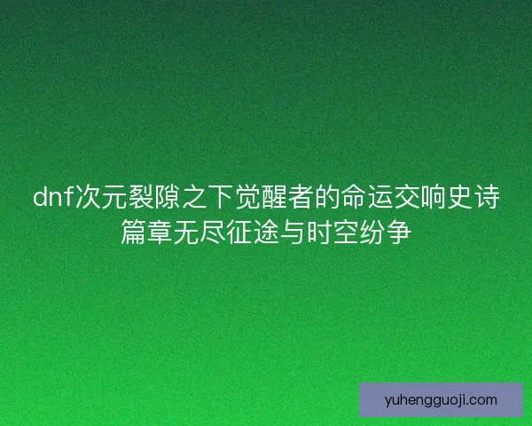 dnf次元裂隙之下觉醒者的命运交响史诗篇章无尽征途与时空纷争
