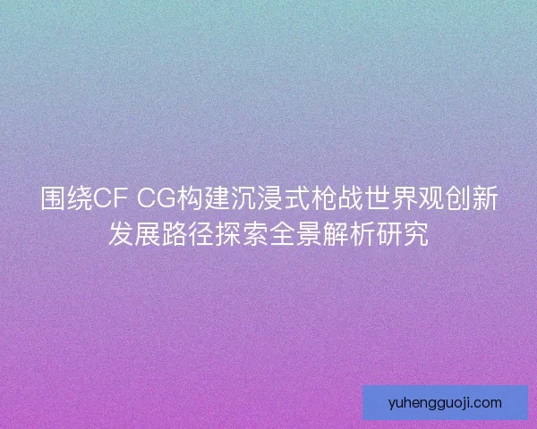 围绕CF CG构建沉浸式枪战世界观创新发展路径探索全景解析研究