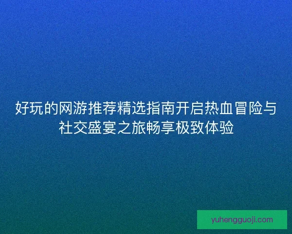 好玩的网游推荐精选指南开启热血冒险与社交盛宴之旅畅享极致体验