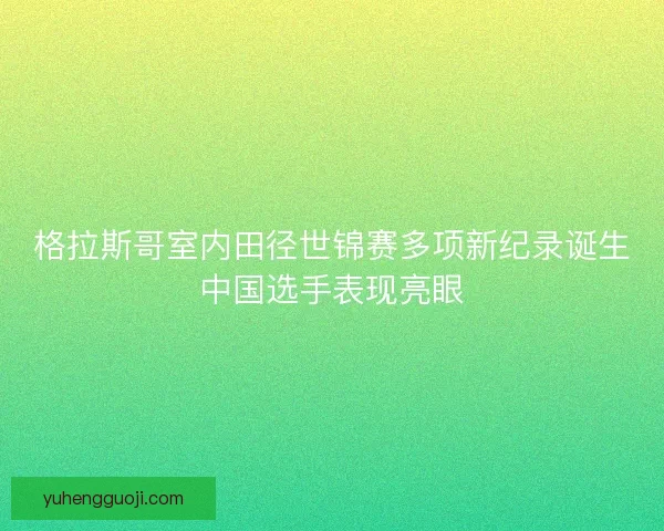 格拉斯哥室内田径世锦赛多项新纪录诞生中国选手表现亮眼
