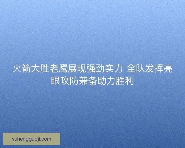 火箭大胜老鹰展现强劲实力 全队发挥亮眼攻防兼备助力胜利