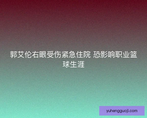 郭艾伦右眼受伤紧急住院 恐影响职业篮球生涯 郭艾伦右眼受伤紧急住院 恐影响职业篮球生涯