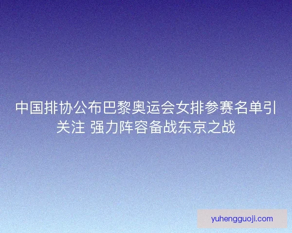 中国排协公布巴黎奥运会女排参赛名单引关注 强力阵容备战东京之战