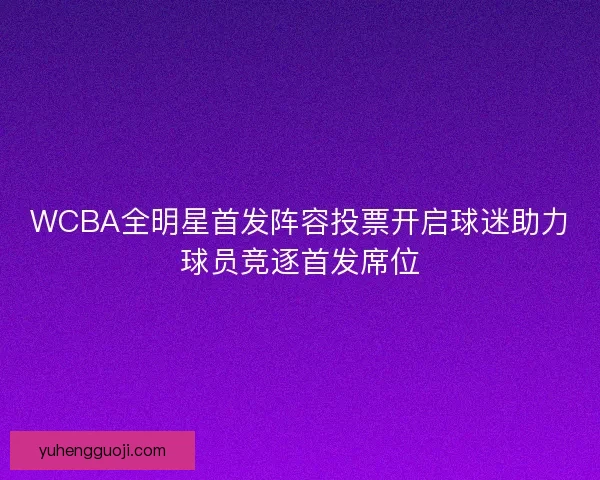 WCBA全明星首发阵容投票开启球迷助力球员竞逐首发席位