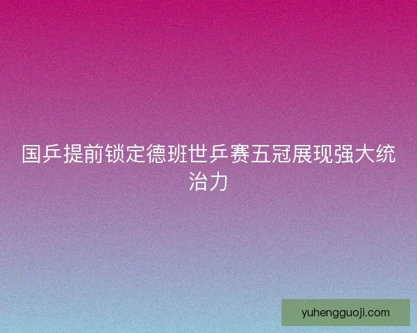 国乒提前锁定德班世乒赛五冠展现强大统治力 国乒提前锁定德班世乒赛五冠展现强大统治力